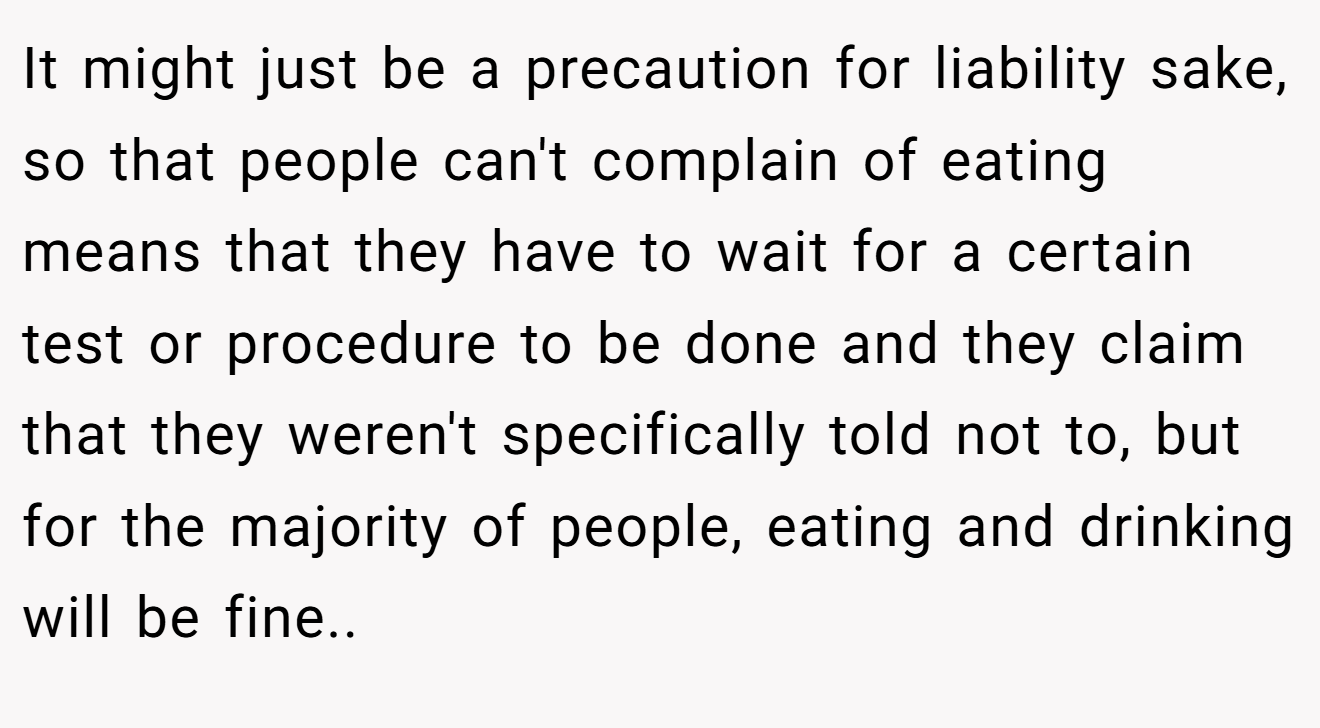 It might just be a precaution for liability sake, so that people can't complain of eating means that they have to wait for a certain test or procedure to be done and they claim that they weren't specifically told not to, but for the majority of people, eating and drinking will be fine..