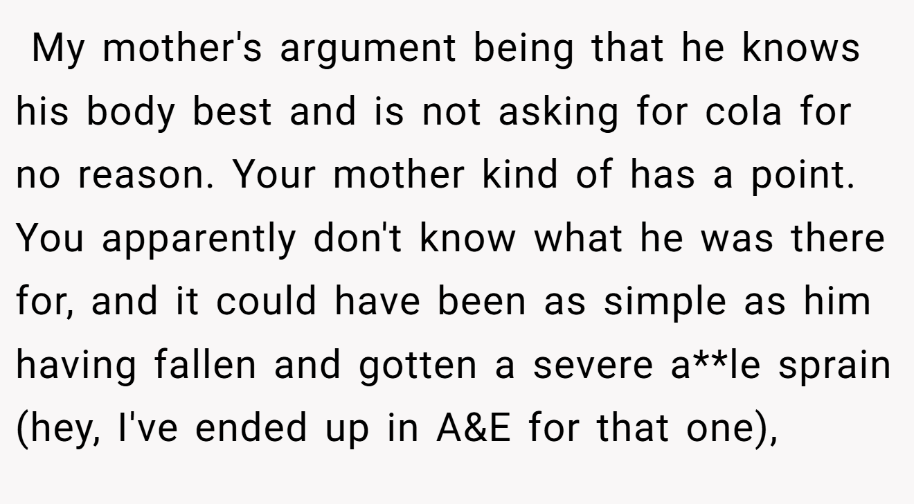  My mother's argument being that he knows his body best and is not asking for cola for no reason. Your mother kind of has a point. You apparently don't know what he was there for, and it could have been as simple as him having fallen and gotten a severe a**le sprain (hey, I've ended up in A&E for that one),