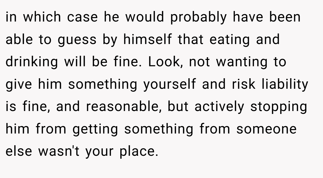 in which case he would probably have been able to guess by himself that eating and drinking will be fine. Look, not wanting to give him something yourself and risk liability is fine, and reasonable, but actively stopping him from getting something from someone else wasn't your place.