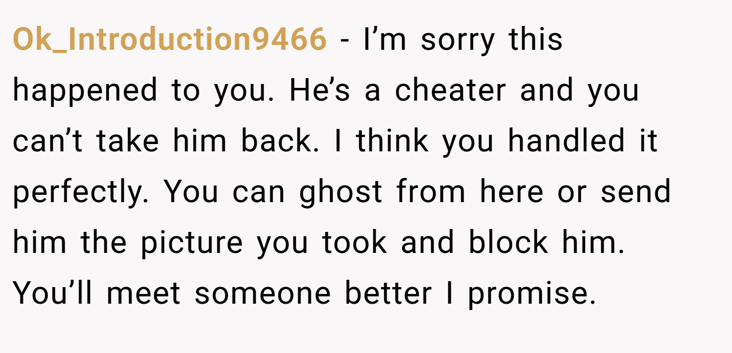 Ok_Introduction9466 − I’m sorry this happened to you. He’s a cheater and you can’t take him back. I think you handled it perfectly. You can ghost from here or send him the picture you took and block him. You’ll meet someone better I promise.