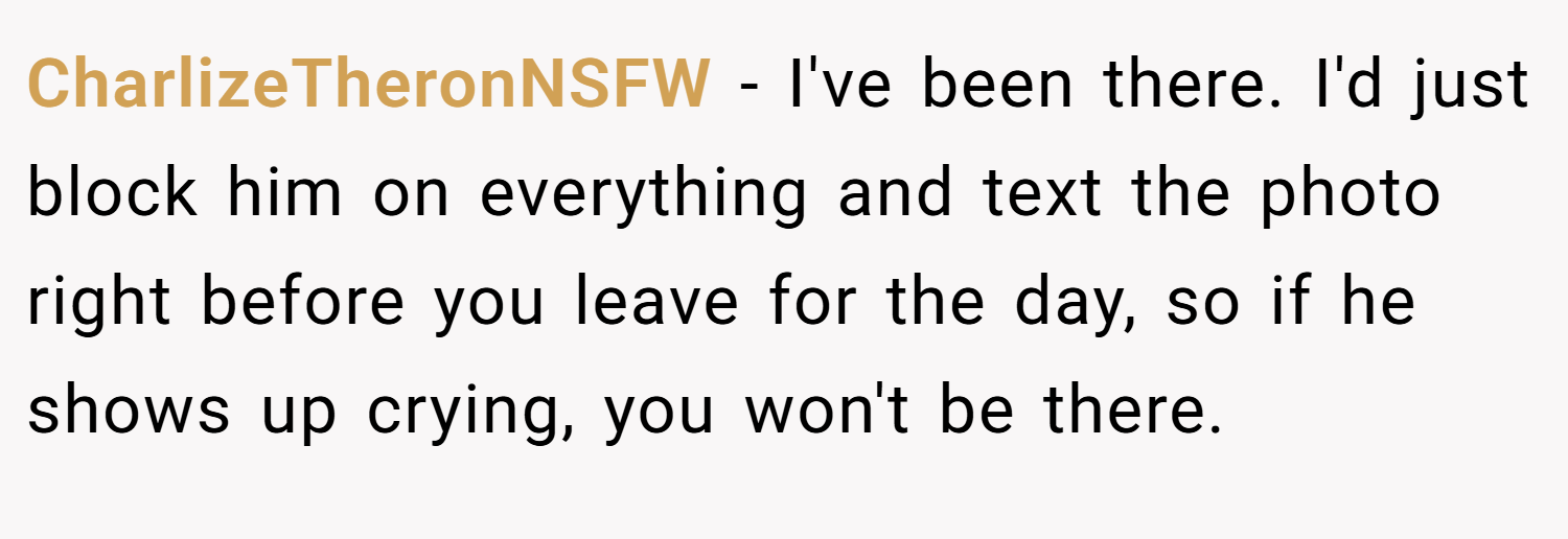 CharlizeTheronNSFW − I've been there. I'd just block him on everything and text the photo right before you leave for the day, so if he shows up crying, you won't be there.