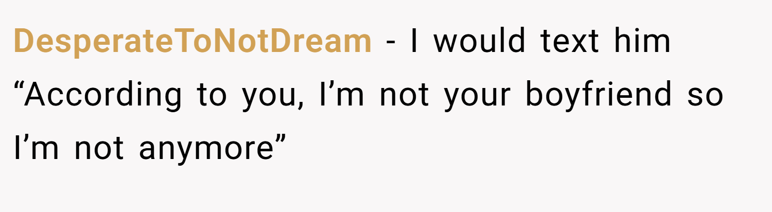 DesperateToNotDream − I would text him “According to you, I’m not your boyfriend so I’m not anymore”