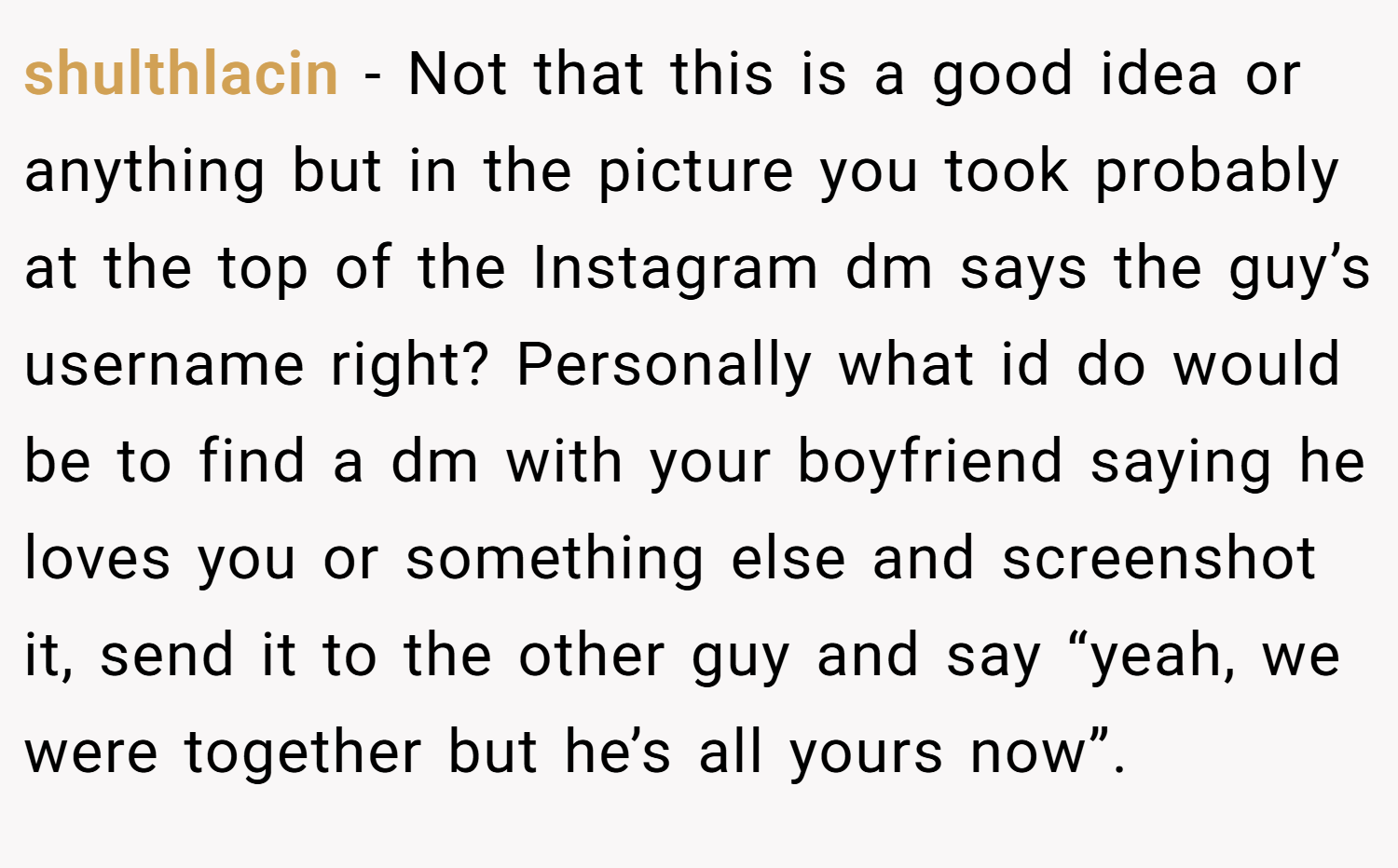 shulthlacin − Not that this is a good idea or anything but in the picture you took probably at the top of the Instagram dm says the guy’s username right? Personally what id do would be to find a dm with your boyfriend saying he loves you or something else and screenshot it, send it to the other guy and say “yeah, we were together but he’s all yours now”.