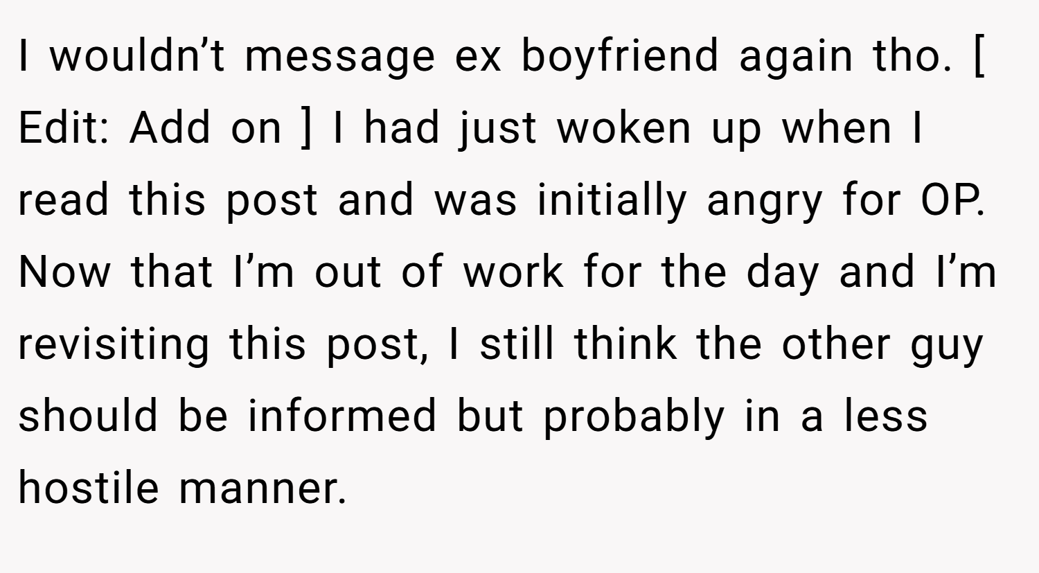 I wouldn’t message ex boyfriend again tho. [ Edit: Add on ] I had just woken up when I read this post and was initially angry for OP. Now that I’m out of work for the day and I’m revisiting this post, I still think the other guy should be informed but probably in a less hostile manner.