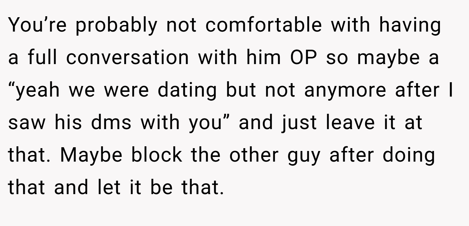 You’re probably not comfortable with having a full conversation with him OP so maybe a “yeah we were dating but not anymore after I saw his dms with you” and just leave it at that. Maybe block the other guy after doing that and let it be that.