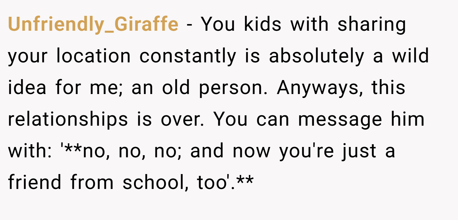 Unfriendly_Giraffe − You kids with sharing your location constantly is absolutely a wild idea for me; an old person. Anyways, this relationships is over. You can message him with: '**no, no, no; and now you're just a friend from school, too'.**