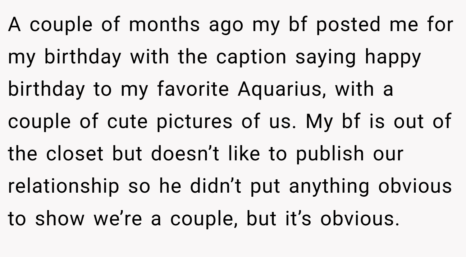 A couple of months ago my bf posted me for my birthday with the caption saying happy birthday to my favorite Aquarius, with a couple of cute pictures of us. My bf is out of the closet but doesn’t like to publish our relationship so he didn’t put anything obvious to show we’re a couple, but it’s obvious.