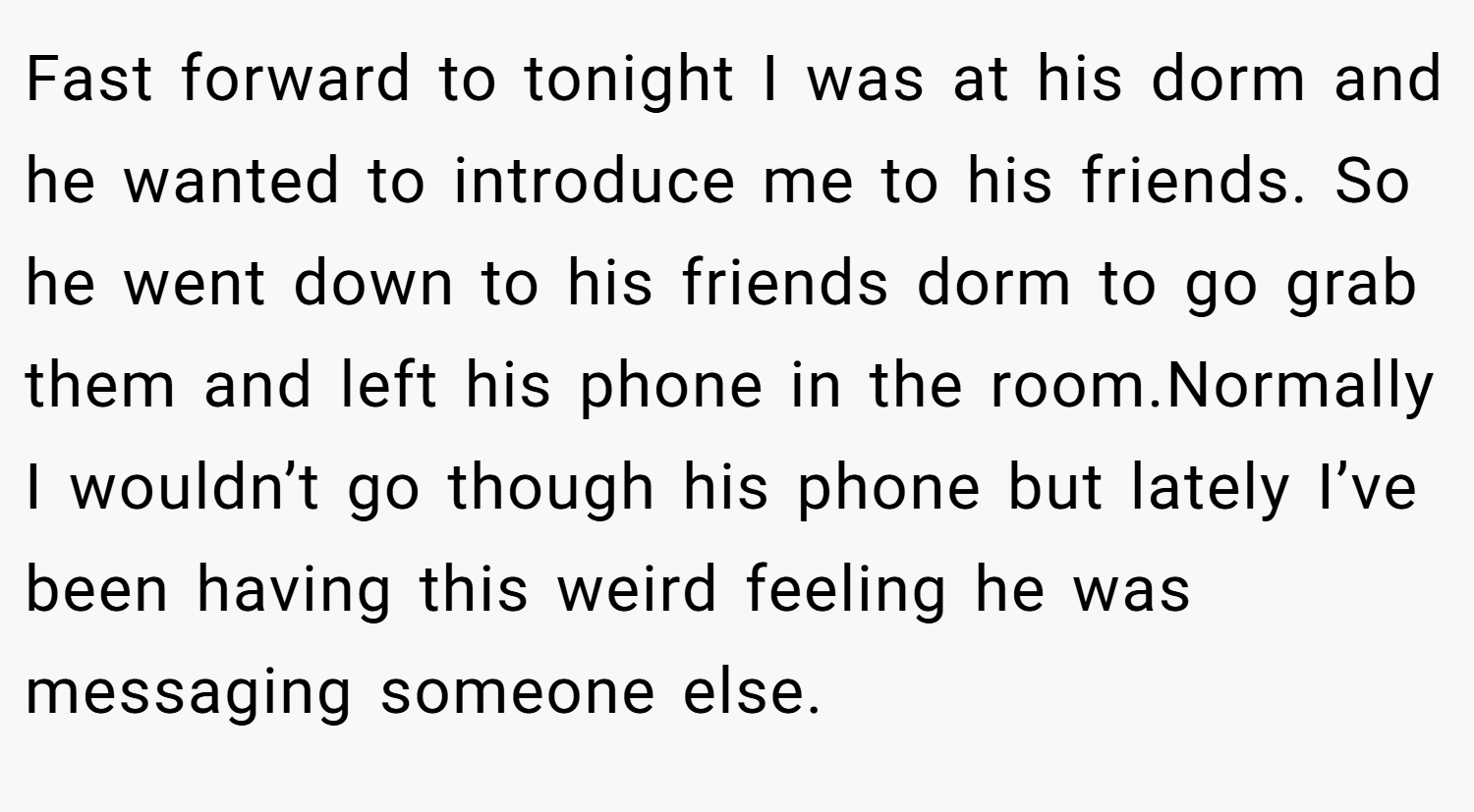 Fast forward to tonight I was at his dorm and he wanted to introduce me to his friends. So he went down to his friends dorm to go grab them and left his phone in the room.Normally I wouldn’t go though his phone but lately I’ve been having this weird feeling he was messaging someone else.