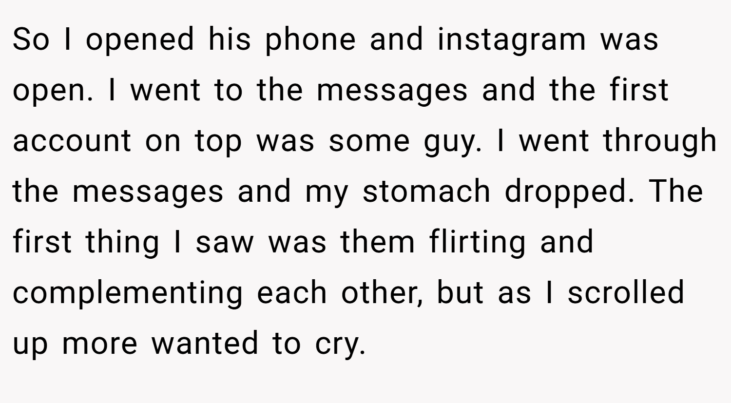 So I opened his phone and instagram was open. I went to the messages and the first account on top was some guy. I went through the messages and my stomach dropped. The first thing I saw was them flirting and complementing each other, but as I scrolled up more wanted to cry.