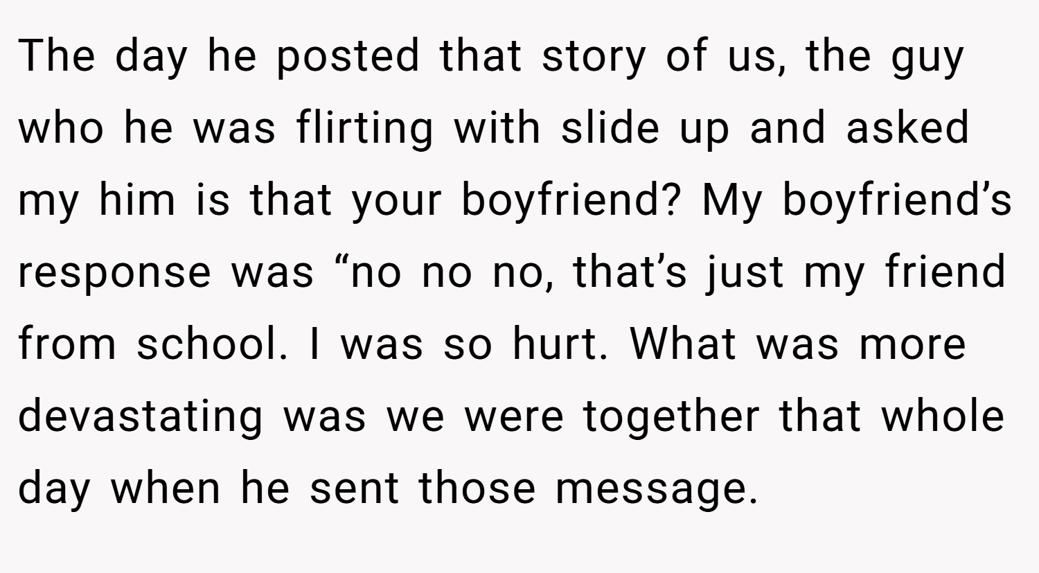 The day he posted that story of us, the guy who he was flirting with slide up and asked my him is that your boyfriend? My boyfriend’s response was “no no no, that’s just my friend from school. I was so hurt. What was more devastating was we were together that whole day when he sent those message.