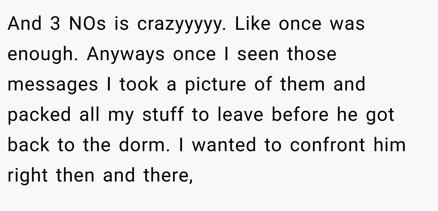 And 3 NOs is crazyyyyy. Like once was enough. Anyways once I seen those messages I took a picture of them and packed all my stuff to leave before he got back to the dorm. I wanted to confront him right then and there,
