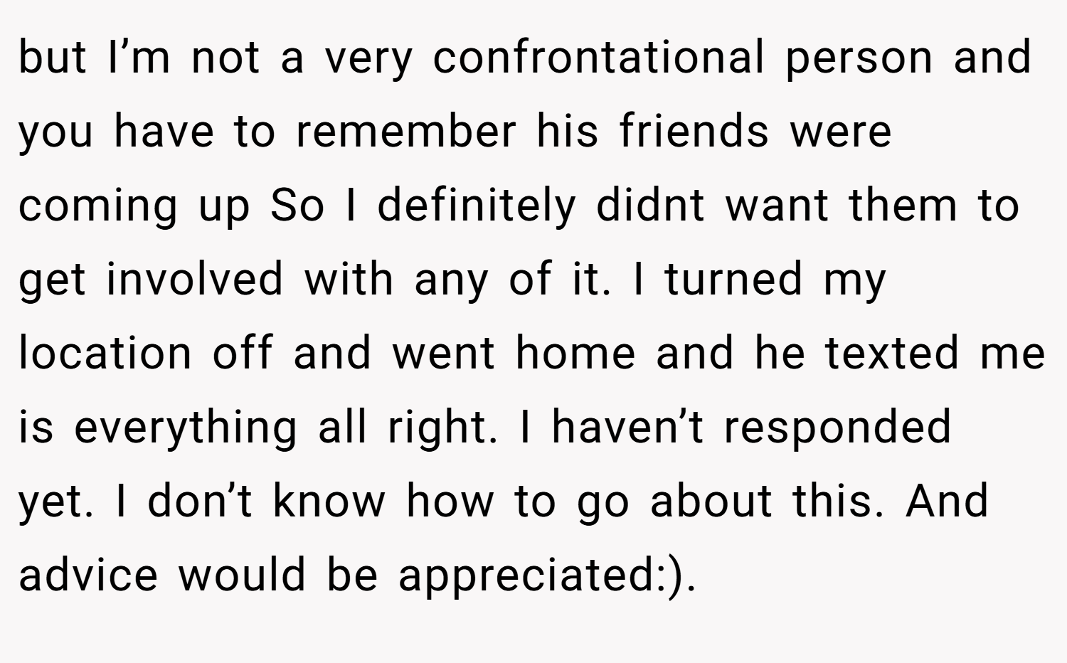 but I’m not a very confrontational person and you have to remember his friends were coming up So I definitely didnt want them to get involved with any of it. I turned my location off and went home and he texted me is everything all right. I haven’t responded yet. I don’t know how to go about this. And advice would be appreciated:).