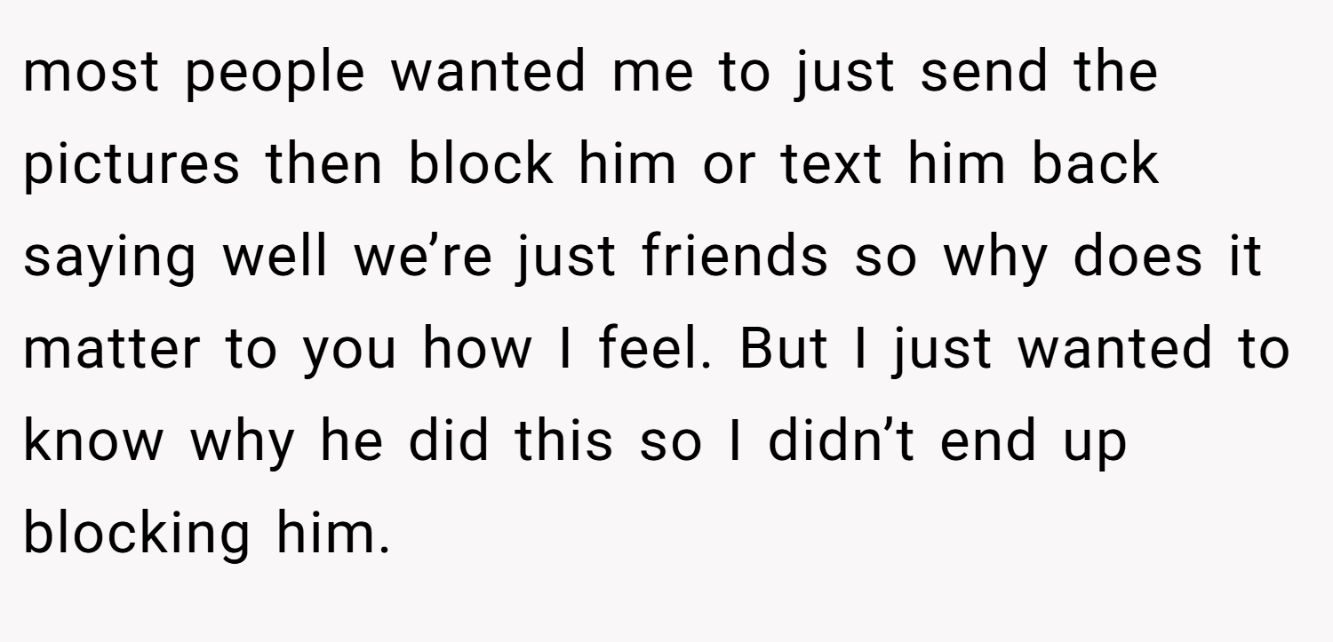 most people wanted me to just send the pictures then block him or text him back saying well we’re just friends so why does it matter to you how I feel. But I just wanted to know why he did this so I didn’t end up blocking him.