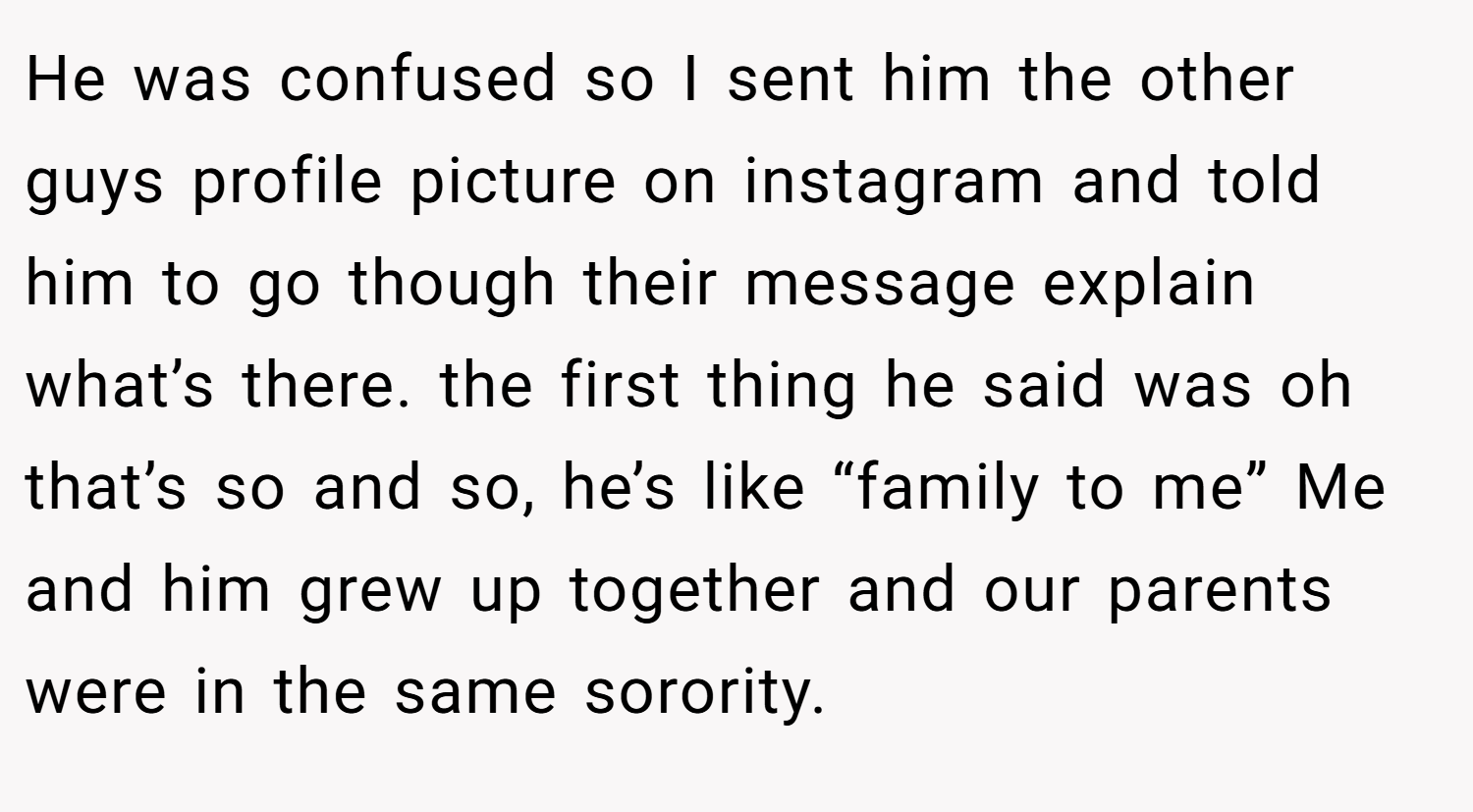 He was confused so I sent him the other guys profile picture on instagram and told him to go though their message explain what’s there. the first thing he said was oh that’s so and so, he’s like “family to me” Me and him grew up together and our parents were in the same sorority.