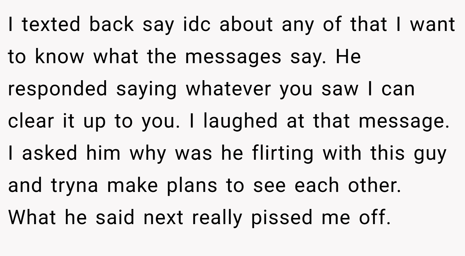 I texted back say idc about any of that I want to know what the messages say. He responded saying whatever you saw I can clear it up to you. I laughed at that message. I asked him why was he flirting with this guy and tryna make plans to see each other. What he said next really pissed me off.