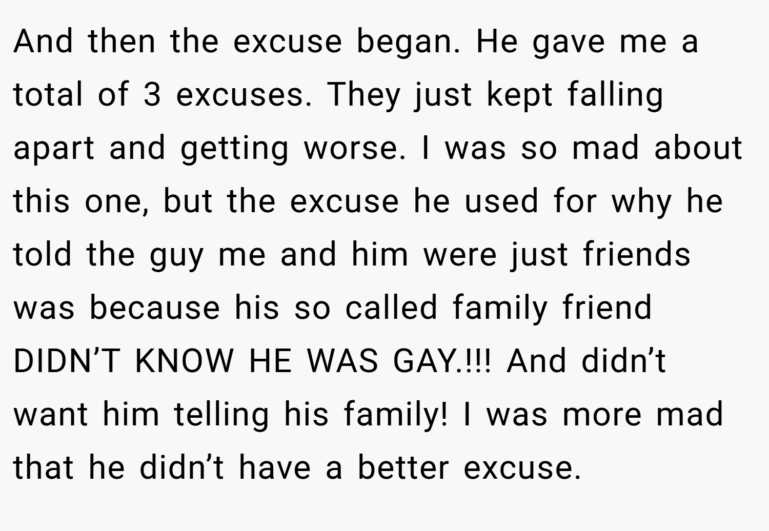And then the excuse began. He gave me a total of 3 excuses. They just kept falling apart and getting worse. I was so mad about this one, but the excuse he used for why he told the guy me and him were just friends was because his so called family friend DIDN’T KNOW HE WAS GAY.!!! And didn’t want him telling his family! I was more mad that he didn’t have a better excuse.