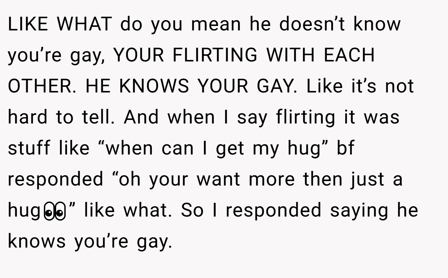 LIKE WHAT do you mean he doesn’t know you’re gay, YOUR FLIRTING WITH EACH OTHER. HE KNOWS YOUR GAY. Like it’s not hard to tell. And when I say flirting it was stuff like “when can I get my hug” bf responded “oh your want more then just a hug👀” like what. So I responded saying he knows you’re gay.