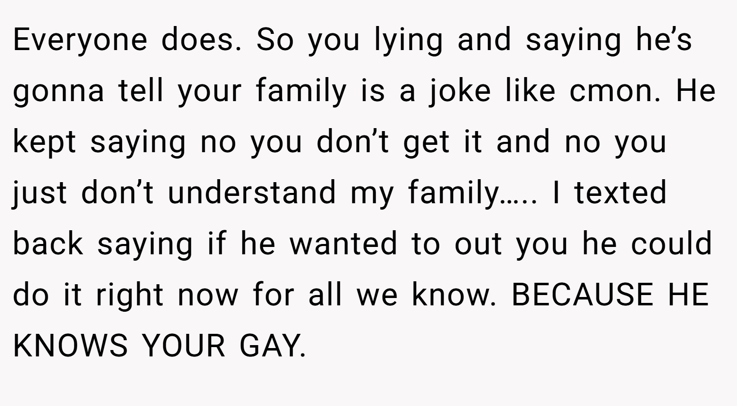 Everyone does. So you lying and saying he’s gonna tell your family is a joke like cmon. He kept saying no you don’t get it and no you just don’t understand my family….. I texted back saying if he wanted to out you he could do it right now for all we know. BECAUSE HE KNOWS YOUR GAY.