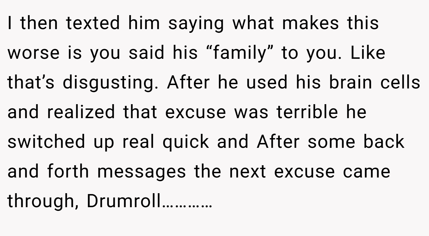 I then texted him saying what makes this worse is you said his “family” to you. Like that’s disgusting. After he used his brain cells and realized that excuse was terrible he switched up real quick and After some back and forth messages the next excuse came through, Drumroll…………