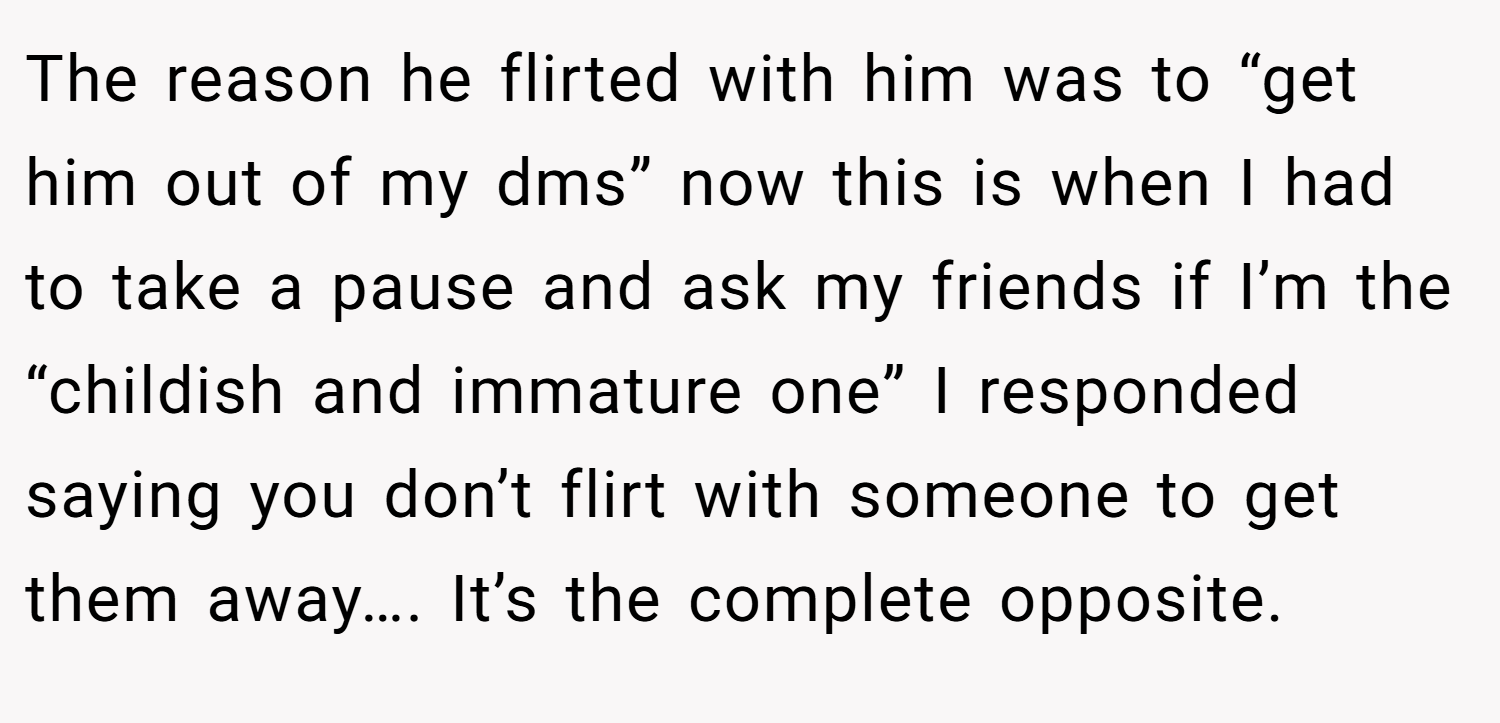 The reason he flirted with him was to “get him out of my dms” now this is when I had to take a pause and ask my friends if I’m the “childish and immature one” I responded saying you don’t flirt with someone to get them away…. It’s the complete opposite.