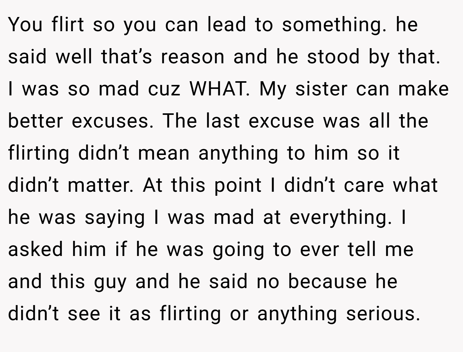 You flirt so you can lead to something. he said well that’s reason and he stood by that. I was so mad cuz WHAT. My sister can make better excuses. The last excuse was all the flirting didn’t mean anything to him so it didn’t matter. At this point I didn’t care what he was saying I was mad at everything. I asked him if he was going to ever tell me and this guy and he said no because he didn’t see it as flirting or anything serious.
