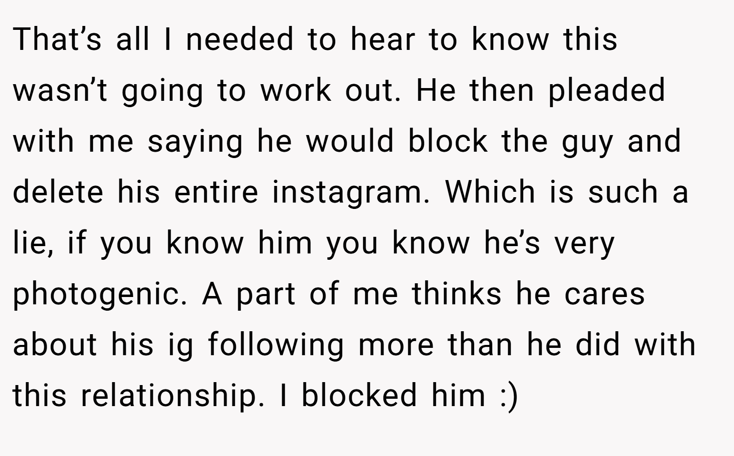 That’s all I needed to hear to know this wasn’t going to work out. He then pleaded with me saying he would block the guy and delete his entire instagram. Which is such a lie, if you know him you know he’s very photogenic. A part of me thinks he cares about his ig following more than he did with this relationship. I blocked him :)