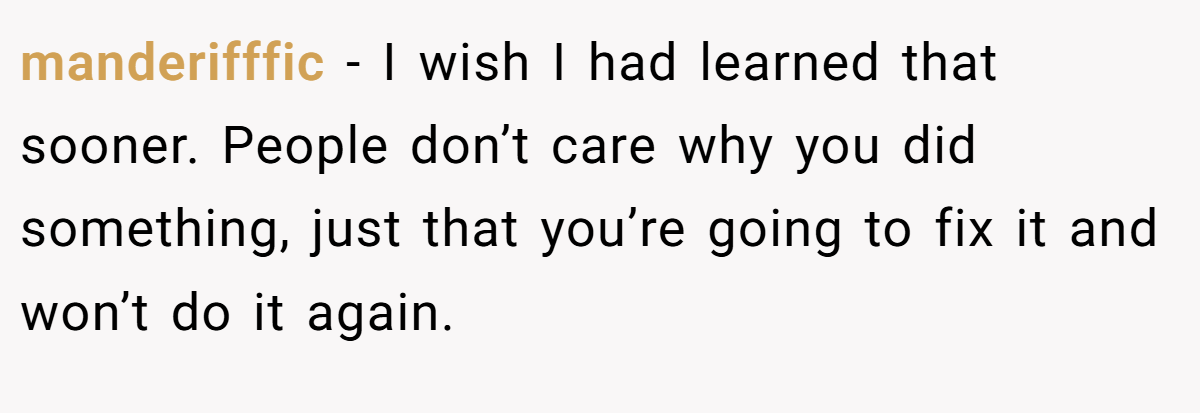 manderifffic − I wish I had learned that sooner. People don’t care why you did something, just that you’re going to fix it and won’t do it again.