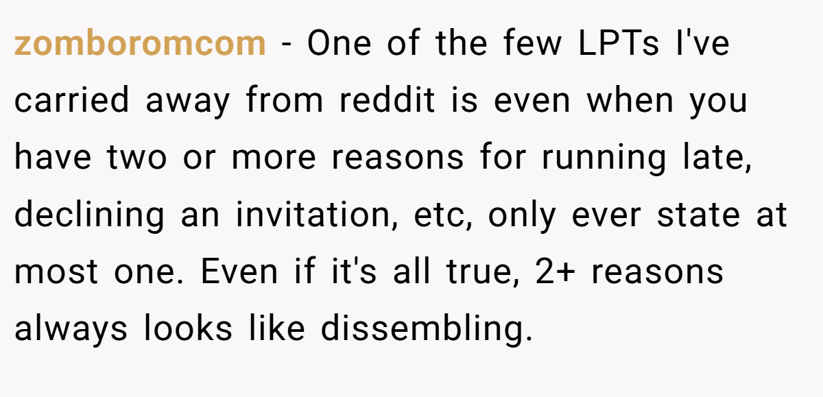 zomboromcom − One of the few LPTs I've carried away from reddit is even when you have two or more reasons for running late, declining an invitation, etc, only ever state at most one. Even if it's all true, 2+ reasons always looks like dissembling.