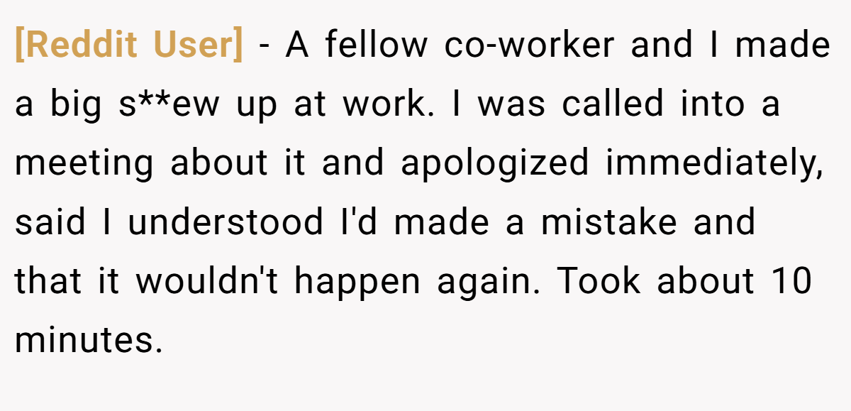 [Reddit User] − A fellow co-worker and I made a big s**ew up at work. I was called into a meeting about it and apologized immediately, said I understood I'd made a mistake and that it wouldn't happen again. Took about 10 minutes.