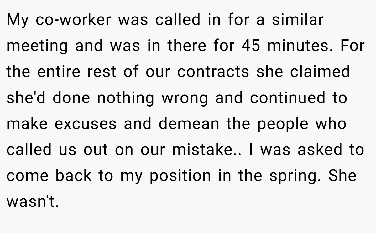 My co-worker was called in for a similar meeting and was in there for 45 minutes. For the entire rest of our contracts she claimed she'd done nothing wrong and continued to make excuses and demean the people who called us out on our mistake.. I was asked to come back to my position in the spring. She wasn't.
