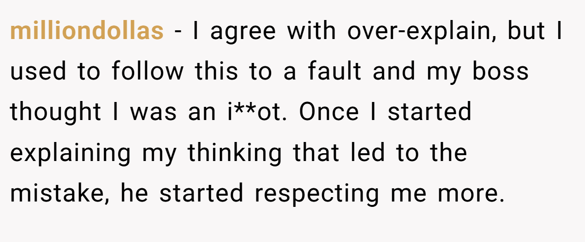 milliondollas − I agree with over-explain, but I used to follow this to a fault and my boss thought I was an i**ot. Once I started explaining my thinking that led to the mistake, he started respecting me more.