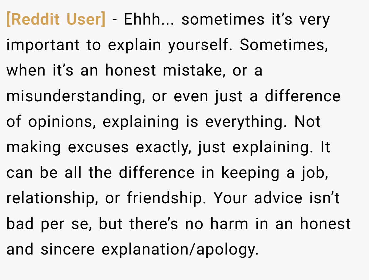 [Reddit User] − Ehhh... sometimes it’s very important to explain yourself. Sometimes, when it’s an honest mistake, or a misunderstanding, or even just a difference of opinions, explaining is everything. Not making excuses exactly, just explaining. It can be all the difference in keeping a job, relationship, or friendship. Your advice isn’t bad per se, but there’s no harm in an honest and sincere explanation/apology.