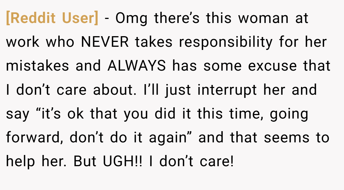 [Reddit User] − Omg there’s this woman at work who NEVER takes responsibility for her mistakes and ALWAYS has some excuse that I don’t care about. I’ll just interrupt her and say “it’s ok that you did it this time, going forward, don’t do it again” and that seems to help her. But UGH!! I don’t care!