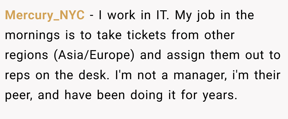 Mercury_NYC − I work in IT. My job in the mornings is to take tickets from other regions (Asia/Europe) and assign them out to reps on the desk. I'm not a manager, i'm their peer, and have been doing it for years.