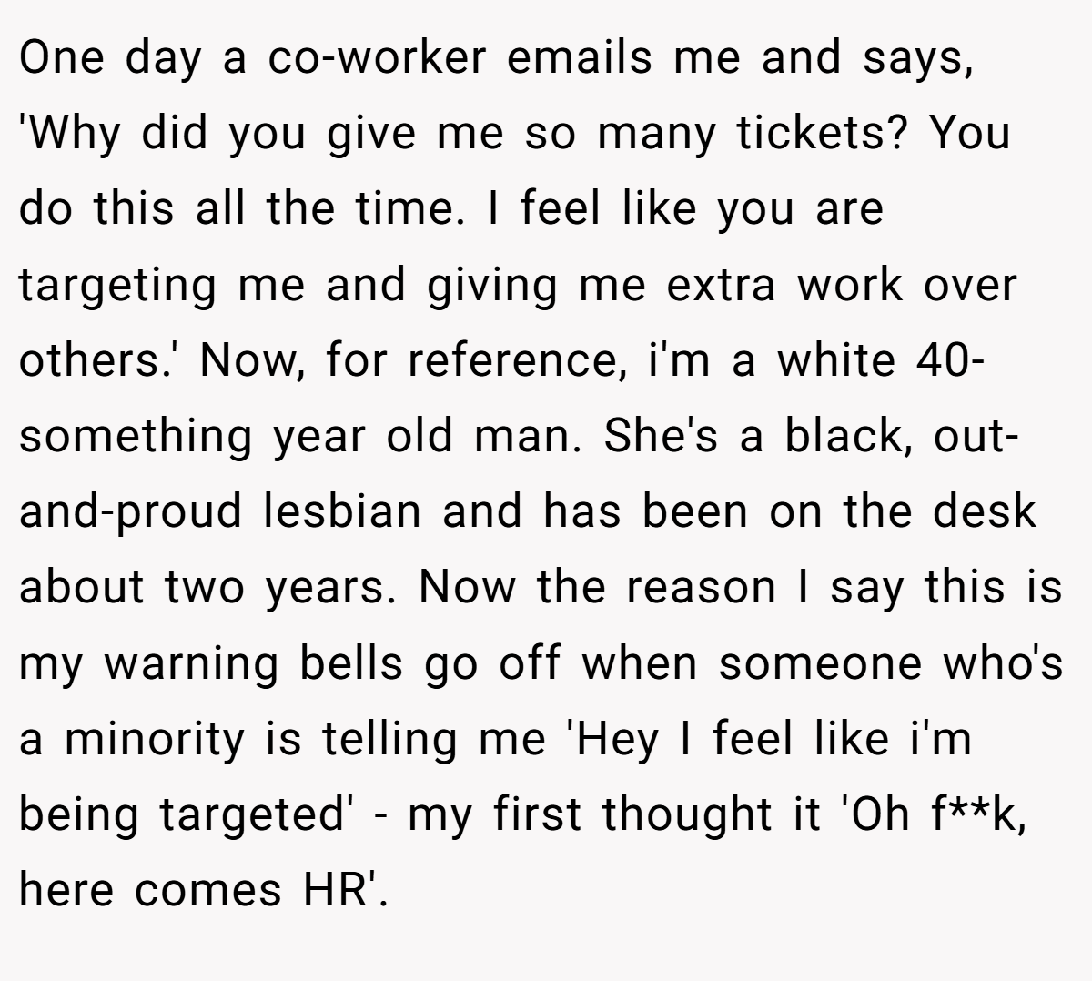 One day a co-worker emails me and says, 'Why did you give me so many tickets? You do this all the time. I feel like you are targeting me and giving me extra work over others.' Now, for reference, i'm a white 40-something year old man. She's a black, out-and-proud lesbian and has been on the desk about two years. Now the reason I say this is my warning bells go off when someone who's a minority is telling me 'Hey I feel like i'm being targeted' - my first thought it 'Oh f**k, here comes HR'.