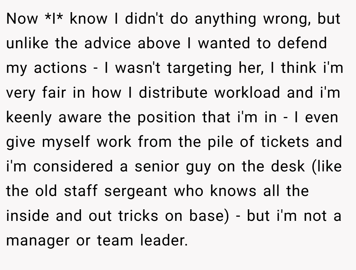 Now *I* know I didn't do anything wrong, but unlike the advice above I wanted to defend my actions - I wasn't targeting her, I think i'm very fair in how I distribute workload and i'm keenly aware the position that i'm in - I even give myself work from the pile of tickets and i'm considered a senior guy on the desk (like the old staff sergeant who knows all the inside and out tricks on base) - but i'm not a manager or team leader.