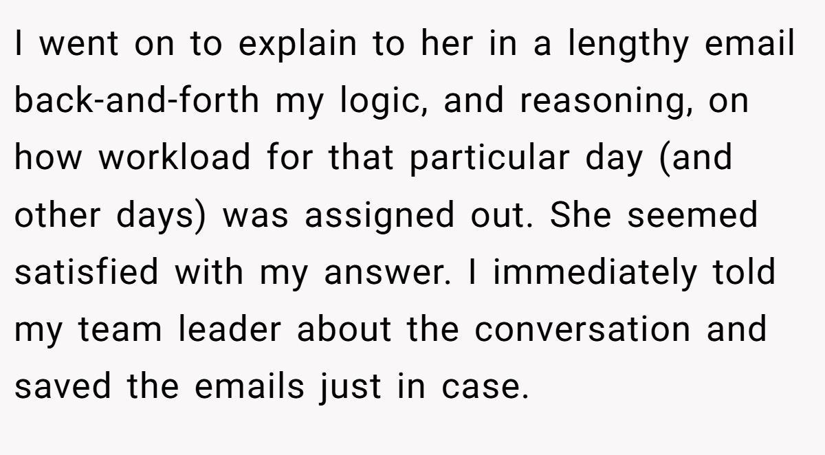 I went on to explain to her in a lengthy email back-and-forth my logic, and reasoning, on how workload for that particular day (and other days) was assigned out. She seemed satisfied with my answer. I immediately told my team leader about the conversation and saved the emails just in case.