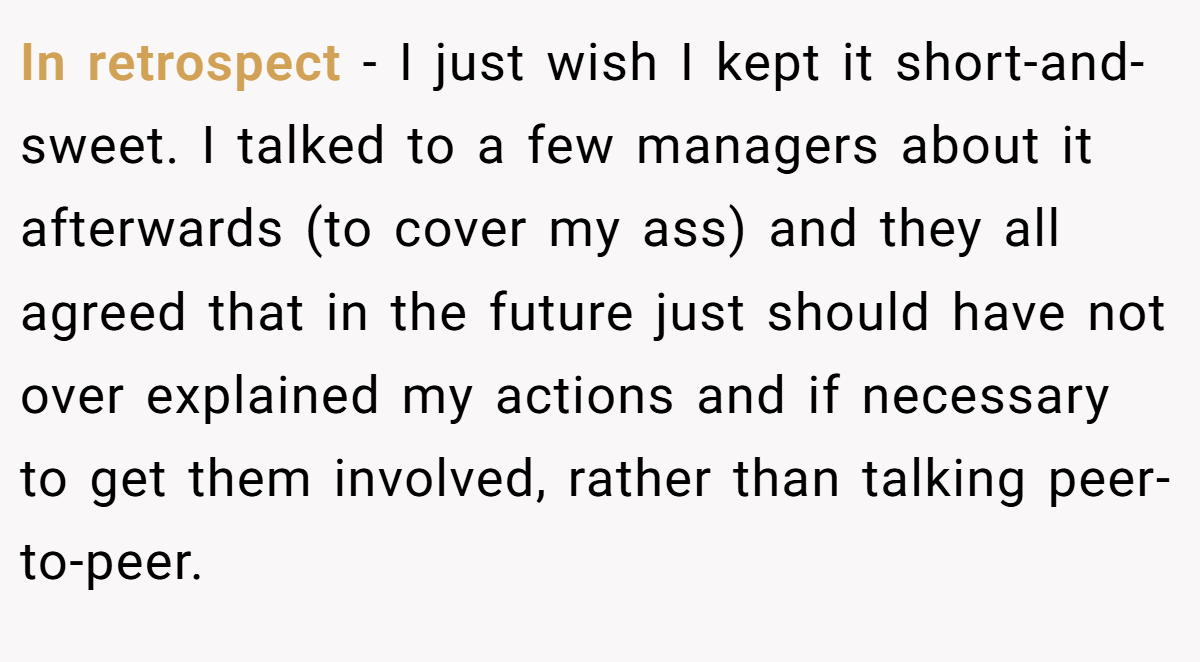 In retrospect - I just wish I kept it short-and-sweet. I talked to a few managers about it afterwards (to cover my ass) and they all agreed that in the future just should have not over explained my actions and if necessary to get them involved, rather than talking peer-to-peer.