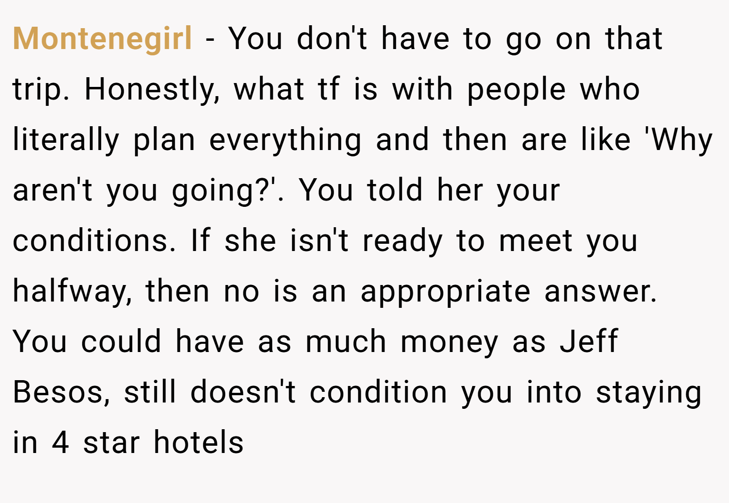 Montenegirl − You don't have to go on that trip. Honestly, what tf is with people who literally plan everything and then are like 'Why aren't you going?'. You told her your conditions. If she isn't ready to meet you halfway, then no is an appropriate answer. You could have as much money as Jeff Besos, still doesn't condition you into staying in 4 star hotels