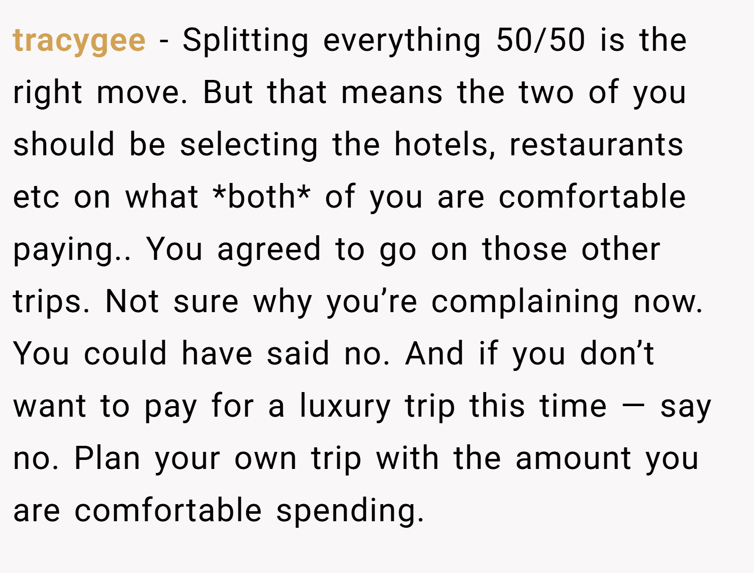 tracygee − Splitting everything 50/50 is the right move. But that means the two of you should be selecting the hotels, restaurants etc on what *both* of you are comfortable paying.. You agreed to go on those other trips. Not sure why you’re complaining now. You could have said no. And if you don’t want to pay for a luxury trip this time — say no. Plan your own trip with the amount you are comfortable spending.
