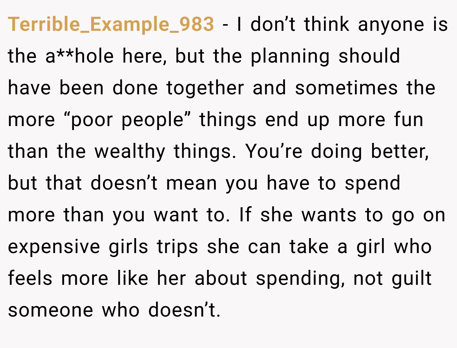 Terrible_Example_983 − I don’t think anyone is the a**hole here, but the planning should have been done together and sometimes the more “poor people” things end up more fun than the wealthy things. You’re doing better, but that doesn’t mean you have to spend more than you want to. If she wants to go on expensive girls trips she can take a girl who feels more like her about spending, not guilt someone who doesn’t.