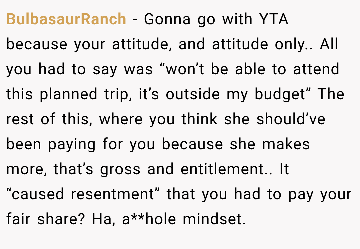BulbasaurRanch − Gonna go with YTA because your attitude, and attitude only.. All you had to say was “won’t be able to attend this planned trip, it’s outside my budget” The rest of this, where you think she should’ve been paying for you because she makes more, that’s gross and entitlement.. It “caused resentment” that you had to pay your fair share? Ha, a**hole mindset.