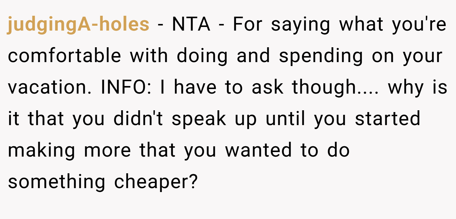 judgingA-holes − NTA - For saying what you're comfortable with doing and spending on your vacation. INFO: I have to ask though.... why is it that you didn't speak up until you started making more that you wanted to do something cheaper?