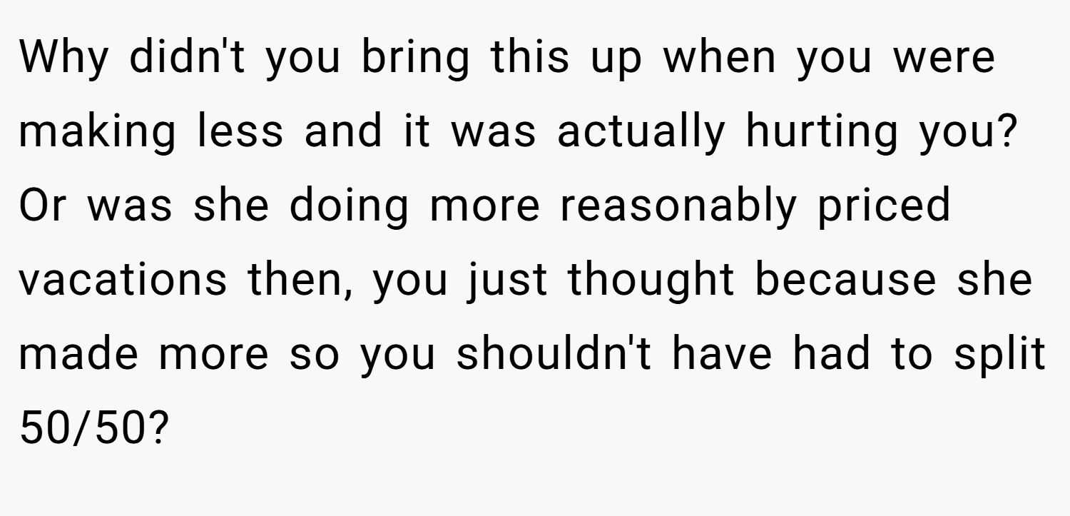 Why didn't you bring this up when you were making less and it was actually hurting you? Or was she doing more reasonably priced vacations then, you just thought because she made more so you shouldn't have had to split 50/50?