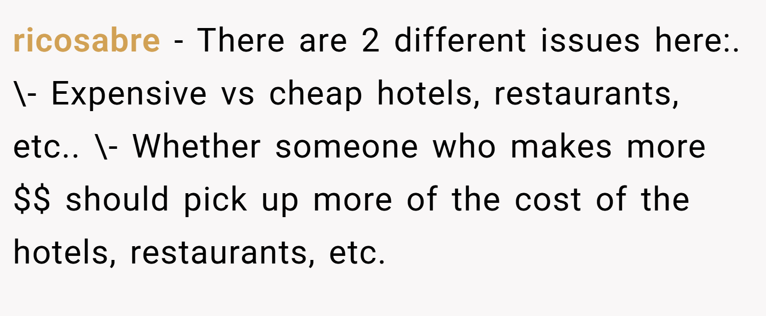 ricosabre − There are 2 different issues here:. \- Expensive vs cheap hotels, restaurants, etc.. \- Whether someone who makes more $$ should pick up more of the cost of the hotels, restaurants, etc.