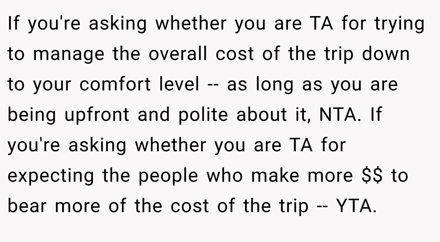 If you're asking whether you are TA for trying to manage the overall cost of the trip down to your comfort level -- as long as you are being upfront and polite about it, NTA. If you're asking whether you are TA for expecting the people who make more $$ to bear more of the cost of the trip -- YTA.