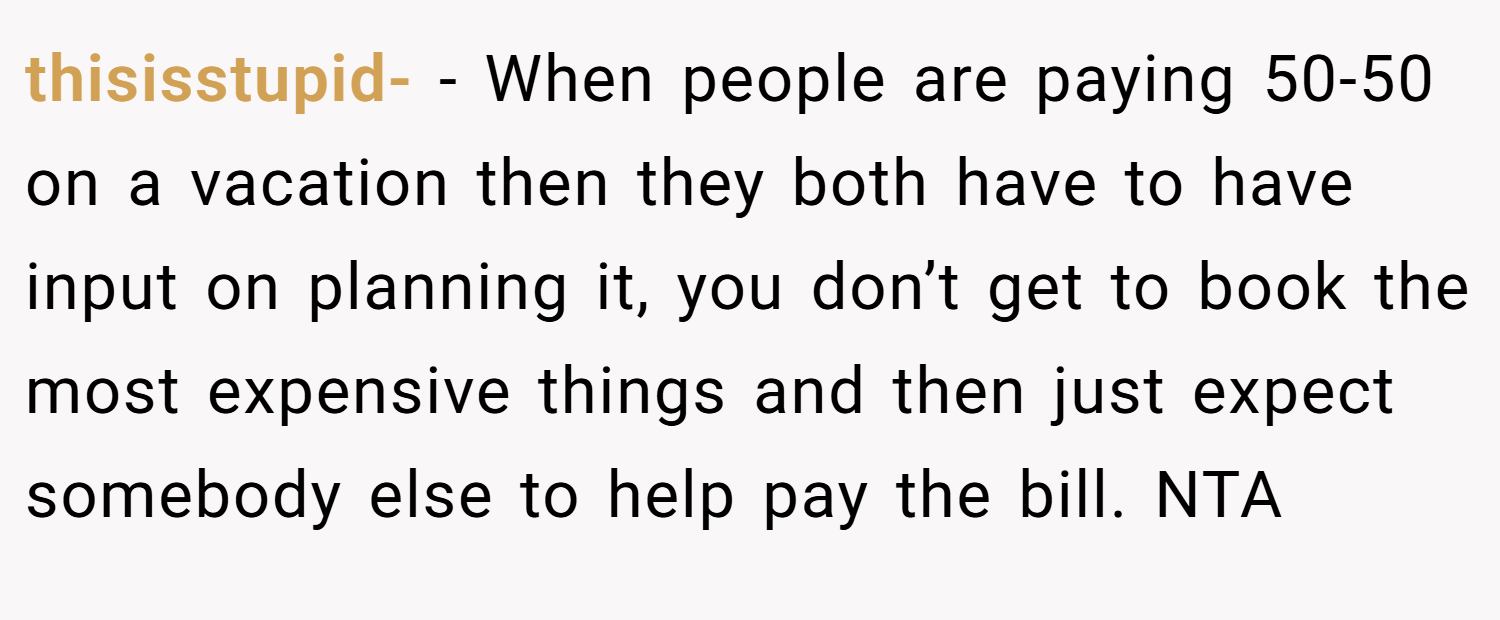 thisisstupid- − When people are paying 50-50 on a vacation then they both have to have input on planning it, you don’t get to book the most expensive things and then just expect somebody else to help pay the bill. NTA
