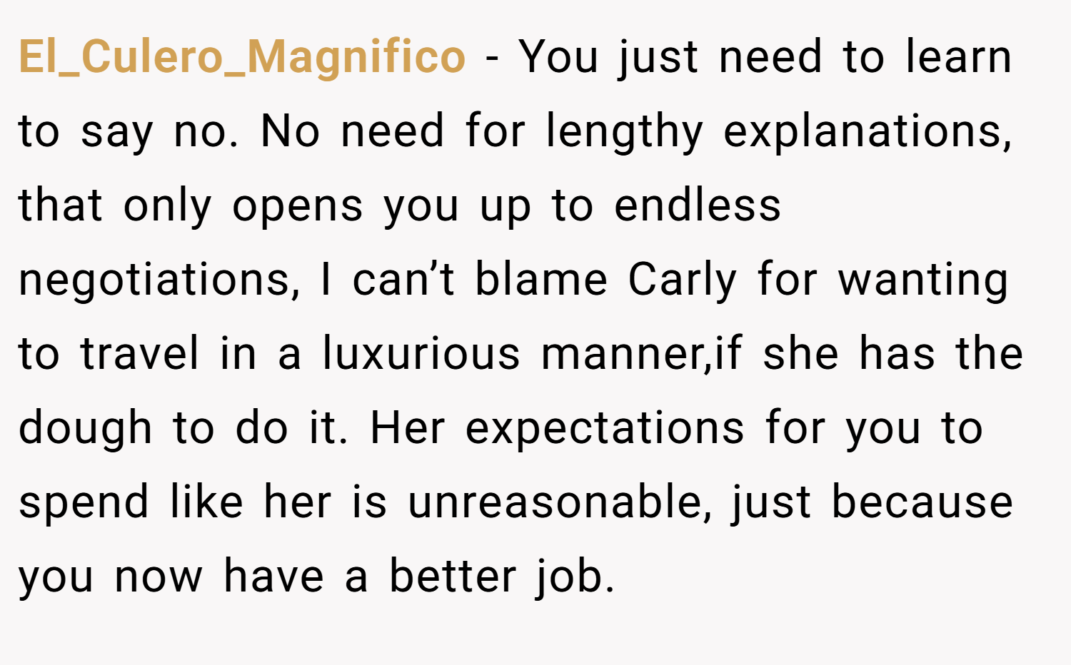 El_Culero_Magnifico − You just need to learn to say no. No need for lengthy explanations, that only opens you up to endless negotiations, I can’t blame Carly for wanting to travel in a luxurious manner,if she has the dough to do it. Her expectations for you to spend like her is unreasonable, just because you now have a better job.