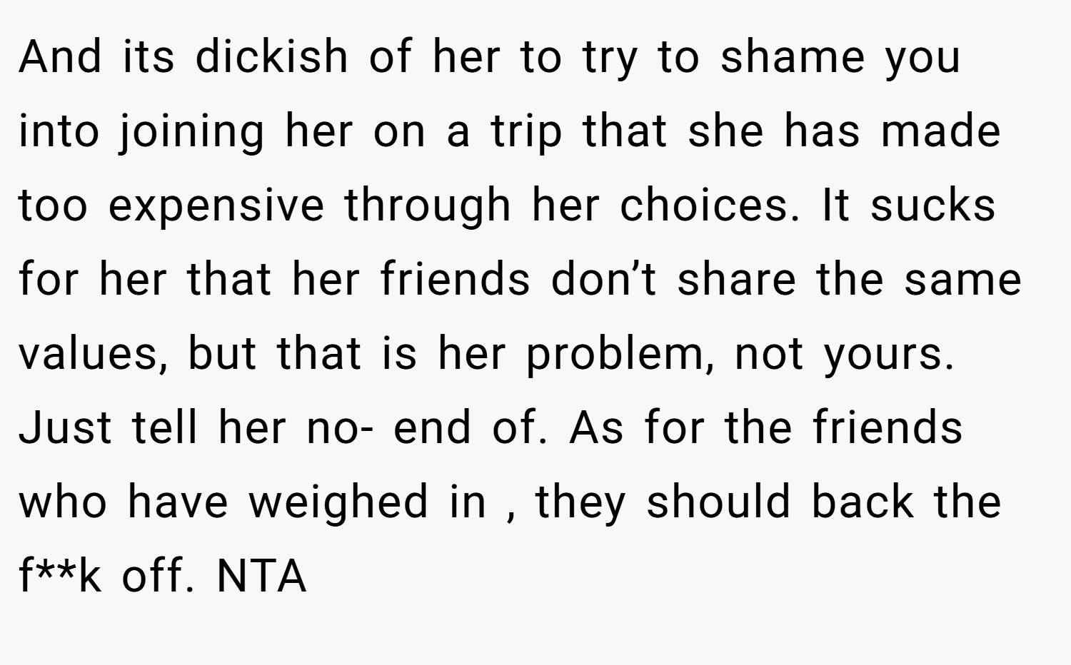 And its dickish of her to try to shame you into joining her on a trip that she has made too expensive through her choices. It sucks for her that her friends don’t share the same values, but that is her problem, not yours. Just tell her no- end of. As for the friends who have weighed in , they should back the f**k off. NTA