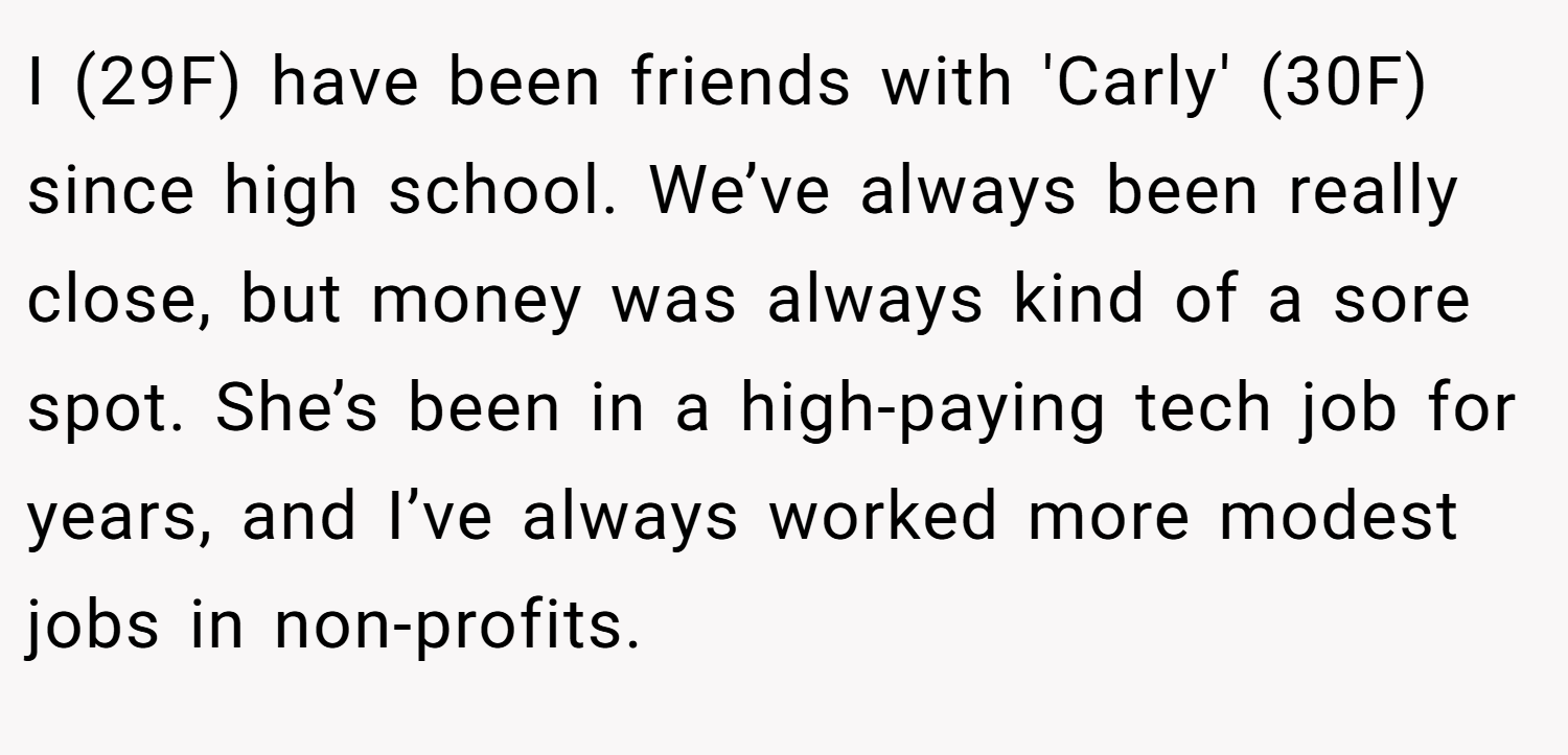 I (29F) have been friends with 'Carly' (30F) since high school. We’ve always been really close, but money was always kind of a sore spot. She’s been in a high-paying tech job for years, and I’ve always worked more modest jobs in non-profits.